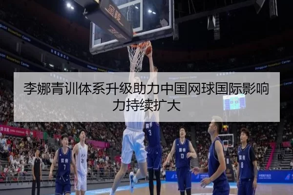 李娜青训体系升级助力中国网球国际影响力持续扩大