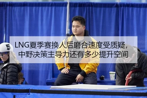 LNG夏季赛换人后磨合速度受质疑，中野决策主导力还有多少提升空间